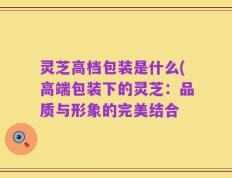 灵芝高档包装是什么(高端包装下的灵芝：品质与形象的完美结合
