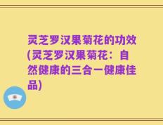 灵芝罗汉果菊花的功效(灵芝罗汉果菊花：自然健康的三合一健康佳品)