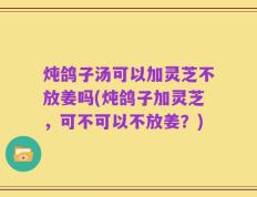 炖鸽子汤可以加灵芝不放姜吗(炖鸽子加灵芝，可不可以不放姜？)