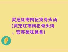 灵芝红枣枸杞煲骨头汤(灵芝红枣枸杞骨头汤，营养美味兼备)