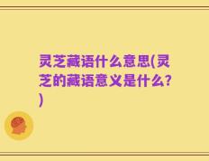 灵芝藏语什么意思(灵芝的藏语意义是什么？)