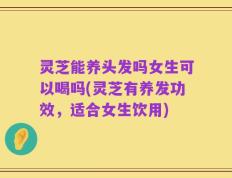 灵芝能养头发吗女生可以喝吗(灵芝有养发功效，适合女生饮用)