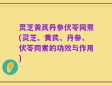 灵芝黄芪丹参伏苓同煮(灵芝、黄芪、丹参、伏苓同煮的功效与作用)