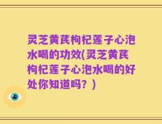 灵芝黄芪枸杞莲子心泡水喝的功效(灵芝黄芪枸杞莲子心泡水喝的好处你知道吗？)