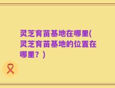 灵芝育苗基地在哪里(灵芝育苗基地的位置在哪里？)