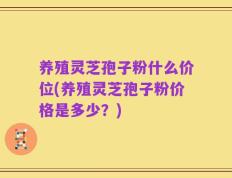 养殖灵芝孢子粉什么价位(养殖灵芝孢子粉价格是多少？)