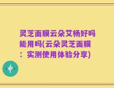 灵芝面膜云朵艾杨好吗能用吗(云朵灵芝面膜：实测使用体验分享)