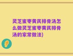 灵芝蜜枣黄芪排骨汤怎么做灵芝蜜枣黄芪排骨汤的家常做法)
