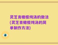 灵芝青橄榄炖汤的做法(灵芝青橄榄炖汤的简单制作方法)