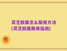灵芝胶囊怎么服用方法(灵芝胶囊服用指南)
