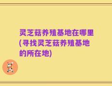 灵芝菇养殖基地在哪里(寻找灵芝菇养殖基地的所在地)