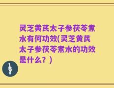 灵芝黄芪太子参茯苓煮水有何功效(灵芝黄芪太子参茯苓煮水的功效是什么？)