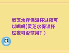 灵芝水存保温杯过夜可以喝吗(灵芝水保温杯过夜可否饮用？)