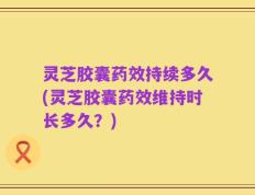 灵芝胶囊药效持续多久(灵芝胶囊药效维持时长多久？)