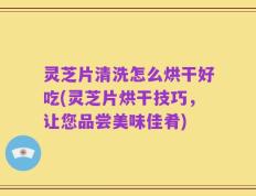 灵芝片清洗怎么烘干好吃(灵芝片烘干技巧，让您品尝美味佳肴)