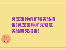 灵芝菌种的扩培实验报告(灵芝菌种扩充繁殖实验研究报告)
