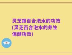 灵芝跟百合泡水的功效(灵芝百合泡水的养生保健功效)