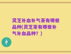 灵芝补血补气茶有哪些品种(灵芝茶有哪些补气补血品种？)