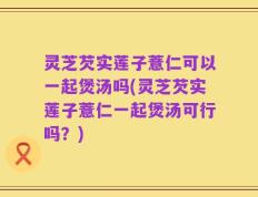灵芝芡实莲子薏仁可以一起煲汤吗(灵芝芡实莲子薏仁一起煲汤可行吗？)