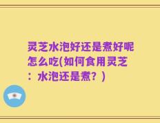 灵芝水泡好还是煮好呢怎么吃(如何食用灵芝：水泡还是煮？)