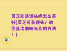 灵芝能蒸馒头吗怎么蒸好(灵芝可蒸馒头？教你蒸出美味无比的方法！)