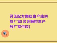 灵芝配方颗粒生产线供应厂家(灵芝颗粒生产线厂家供应)
