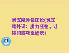 灵芝魔外设压枪(灵芝魔外设：魔力压枪，让你的游戏更好玩)