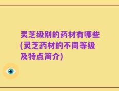 灵芝级别的药材有哪些(灵芝药材的不同等级及特点简介)