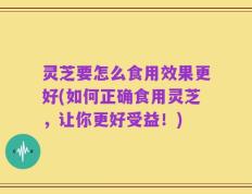 灵芝要怎么食用效果更好(如何正确食用灵芝，让你更好受益！)