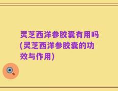 灵芝西洋参胶囊有用吗(灵芝西洋参胶囊的功效与作用)