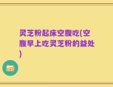灵芝粉起床空腹吃(空腹早上吃灵芝粉的益处)