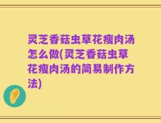 灵芝香菇虫草花瘦肉汤怎么做(灵芝香菇虫草花瘦肉汤的简易制作方法)