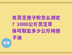 克灵芝孢子粉怎么测定？1000公斤灵芝萃体可取出多少公斤纯孢子油