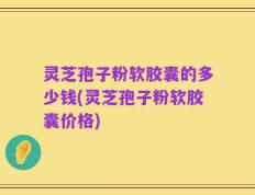 灵芝孢子粉软胶囊的多少钱(灵芝孢子粉软胶囊价格)