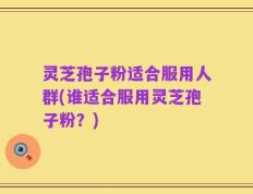 灵芝孢子粉适合服用人群(谁适合服用灵芝孢子粉？)