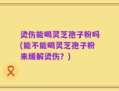 烫伤能喝灵芝孢子粉吗(能不能喝灵芝孢子粉来缓解烫伤？)