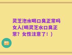 灵芝泡水喝口臭正常吗女人(喝灵芝水口臭正常？女性注意了！)