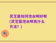 灵芝菌如何泡水喝好呢(灵芝菌泡水喝有什么方法？)