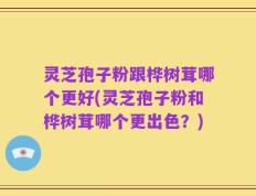 灵芝孢子粉跟桦树茸哪个更好(灵芝孢子粉和桦树茸哪个更出色？)