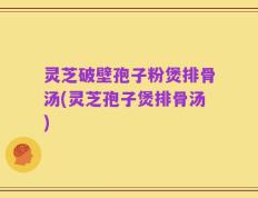 灵芝破壁孢子粉煲排骨汤(灵芝孢子煲排骨汤)