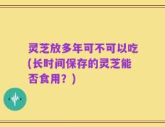 灵芝放多年可不可以吃(长时间保存的灵芝能否食用？)