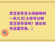 灵芝茯苓膏小孩能喝吗一天几次(小孩可以喝灵芝茯苓膏吗？建议每天适量饮用。)