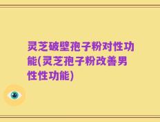 灵芝破壁孢子粉对性功能(灵芝孢子粉改善男性性功能)