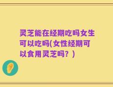 灵芝能在经期吃吗女生可以吃吗(女性经期可以食用灵芝吗？)