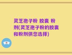 灵芝孢子粉 胶囊 粉剂(灵芝孢子粉的胶囊和粉剂供您选择)