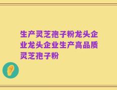 生产灵芝孢子粉龙头企业龙头企业生产高品质灵芝孢子粉