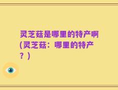 灵芝菇是哪里的特产啊(灵芝菇：哪里的特产？)