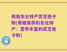 燕姐东北特产灵芝孢子粉(燕姐推荐的东北特产：营养丰富的灵芝孢子粉)