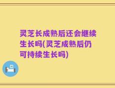 灵芝长成熟后还会继续生长吗(灵芝成熟后仍可持续生长吗)