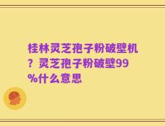 桂林灵芝孢子粉破壁机？灵芝孢子粉破壁99%什么意思